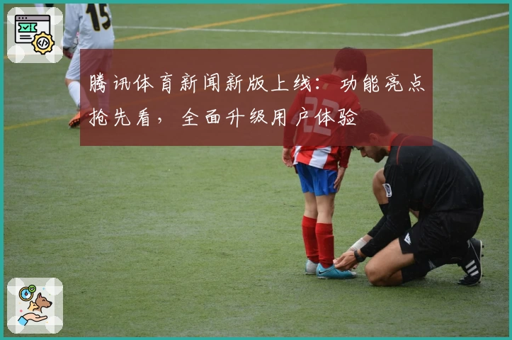 腾讯体育新闻新版上线：功能亮点抢先看，全面升级用户体验