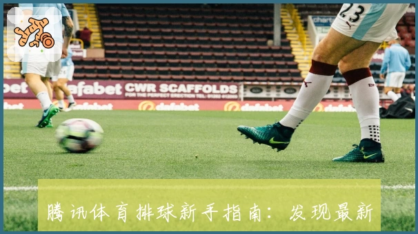 腾讯体育排球新手指南：发现最新版精彩功能与赛事亮点