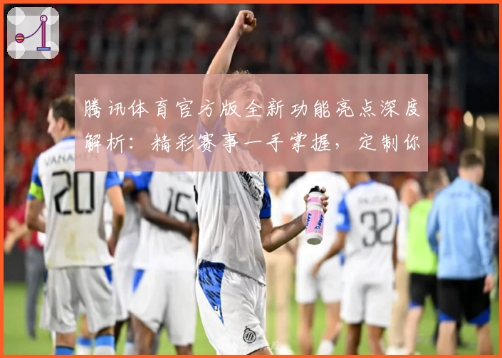 腾讯体育官方版全新功能亮点深度解析：精彩赛事一手掌握，定制你的专属观赛体验