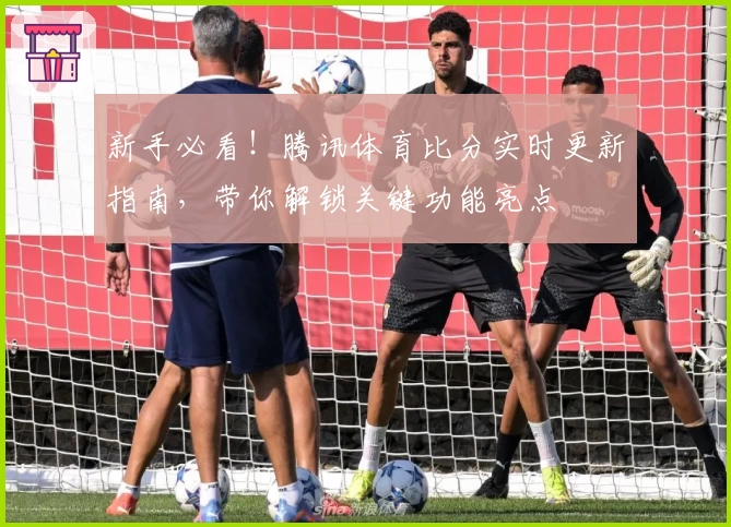 新手必看!腾讯体育比分实时更新指南,带你解锁关键功能亮点