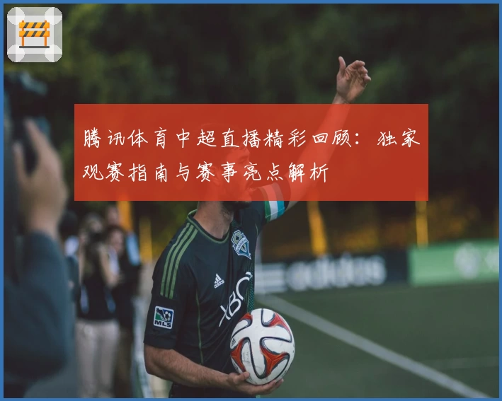 腾讯体育中超直播精彩回顾：独家观赛指南与赛事亮点解析
