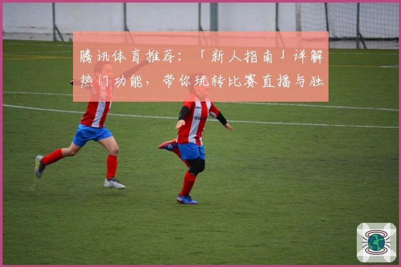 腾讯体育推荐：「新人指南」详解热门功能，带你玩转比赛直播与独家资讯