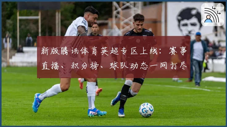 新版腾讯体育英超专区上线：赛事直播、积分榜、球队动态一网打尽