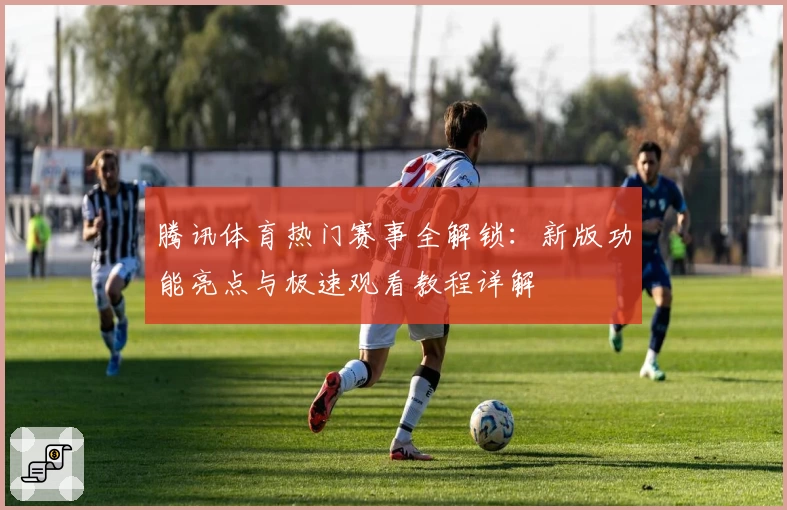 腾讯体育热门赛事全解锁：新版功能亮点与极速观看教程详解