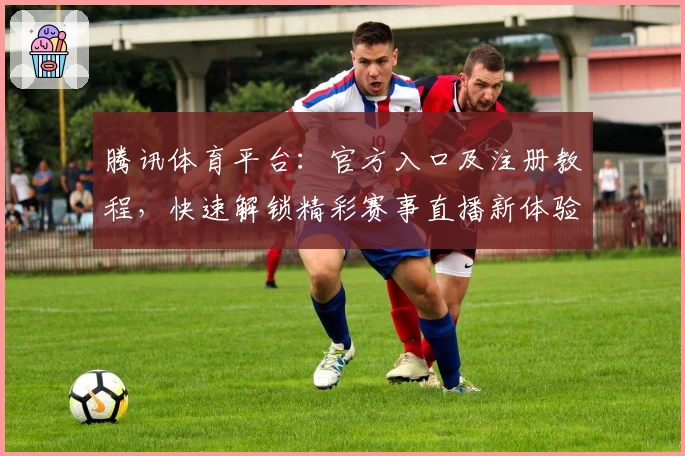 腾讯体育平台：官方入口及注册教程，快速解锁精彩赛事直播新体验