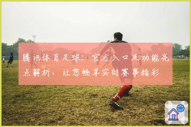 腾讯体育足球：官方入口及功能亮点解析，让您畅享实时赛事精彩