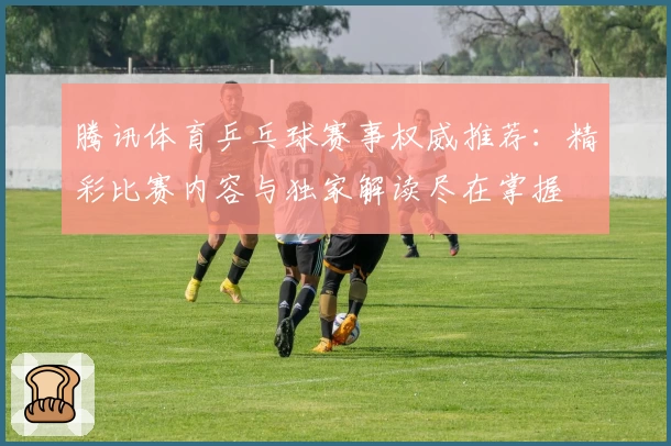 腾讯体育乒乓球赛事权威推荐：精彩比赛内容与独家解读尽在掌握