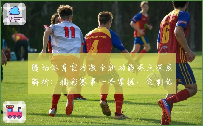 腾讯体育官方版全新功能亮点深度解析：精彩赛事一手掌握，定制你的专属观赛体验