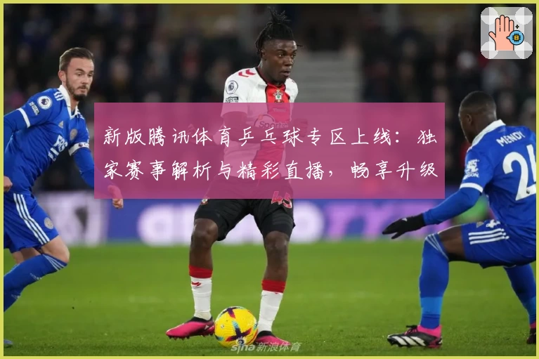 新版腾讯体育乒乓球专区上线：独家赛事解析与精彩直播，畅享升级版观赛体验