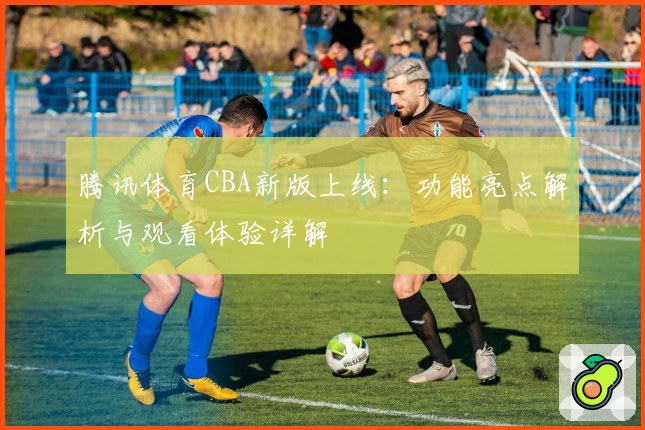 腾讯体育CBA新版上线：功能亮点解析与观看体验详解