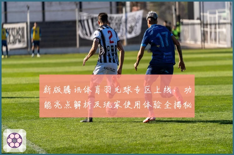 新版腾讯体育羽毛球专区上线，功能亮点解析及玩家使用体验全揭秘