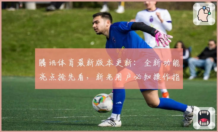 腾讯体育最新版本更新：全新功能亮点抢先看，新老用户必知操作指南