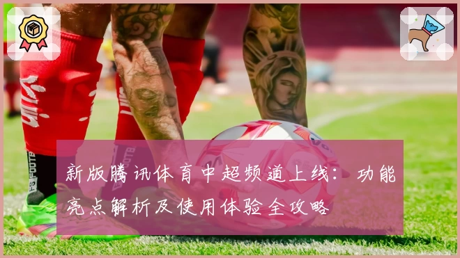 新版腾讯体育中超频道上线:功能亮点解析及使用体验全攻略
