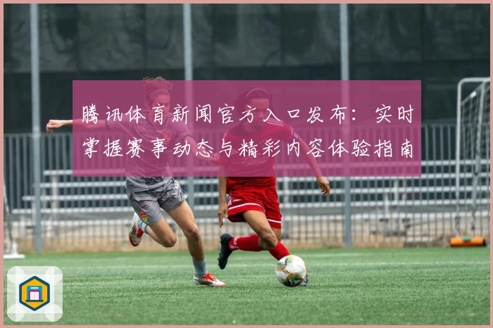 腾讯体育新闻官方入口发布：实时掌握赛事动态与精彩内容体验指南