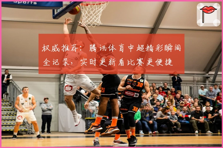 权威推荐：腾讯体育中超精彩瞬间全记录，实时更新看比赛更便捷