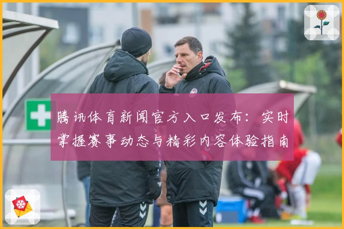 腾讯体育新闻官方入口发布：实时掌握赛事动态与精彩内容体验指南