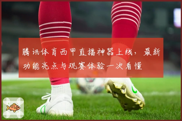 腾讯体育西甲直播神器上线，最新功能亮点与观赛体验一次看懂